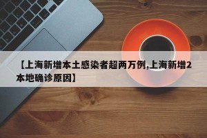 【上海新增本土感染者超两万例,上海新增2本地确诊原因】