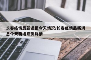 长春疫情最新通报今天情况/长春疫情最新消息今天新增病例详情