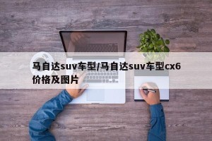 马自达suv车型/马自达suv车型cx6价格及图片