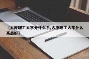 【太原理工大学分什么系,太原理工大学什么系最好】
