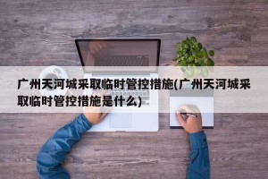 广州天河城采取临时管控措施(广州天河城采取临时管控措施是什么)