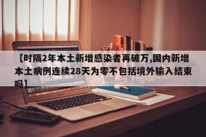 【时隔2年本土新增感染者再破万,国内新增本土病例连续28天为零不包括境外输入结束吗】