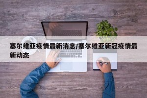 塞尔维亚疫情最新消息/塞尔维亚新冠疫情最新动态