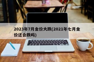 2023年7月金价大跌(2021年七月金价还会跌吗)