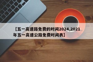 【五一高速路免费的时间2024,2021年五一高速公路免费时间表】