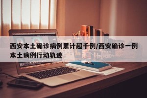 西安本土确诊病例累计超千例/西安确诊一例本土病例行动轨迹