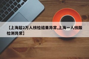 【上海超2万人核检结果异常,上海一人核酸检测异常】