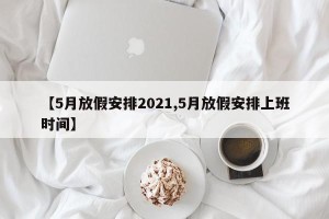 【5月放假安排2021,5月放假安排上班时间】