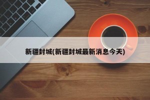 新疆封城(新疆封城最新消息今天)