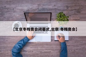 【北京冬残奥会闭幕式,北京 冬残奥会】