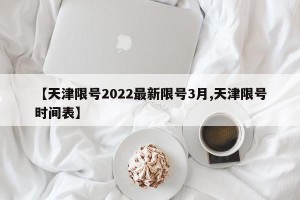 【天津限号2022最新限号3月,天津限号时间表】