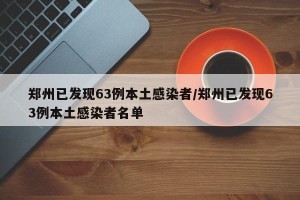 郑州已发现63例本土感染者/郑州已发现63例本土感染者名单