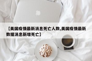 【美国疫情最新消息死亡人数,美国疫情最新数据消息新增死亡】