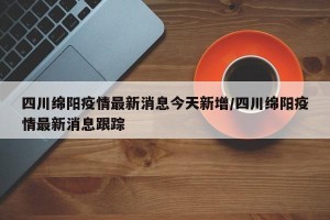 四川绵阳疫情最新消息今天新增/四川绵阳疫情最新消息跟踪