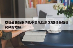 疫情最新数据消息中高风险地区/疫情最新情况风险地区