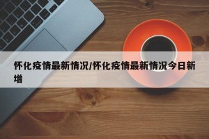 怀化疫情最新情况/怀化疫情最新情况今日新增