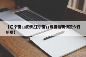 【辽宁营口疫情,辽宁营口疫情最新情况今日新增】