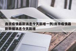 南京疫情最新消息今天新增一例/南京疫情最新数据消息今天新增