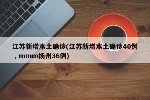 江苏新增本土确诊(江苏新增本土确诊40例 , mmm扬州36例)
