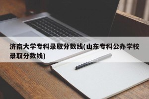 济南大学专科录取分数线(山东专科公办学校录取分数线)