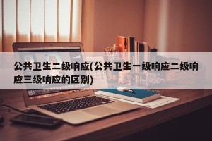 公共卫生二级响应(公共卫生一级响应二级响应三级响应的区别)