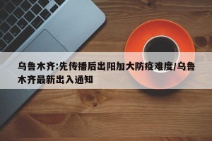 乌鲁木齐:先传播后出阳加大防疫难度/乌鲁木齐最新出入通知