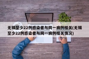 无锡至少22例感染者与同一病例相关(无锡至少22例感染者与同一病例相关情况)