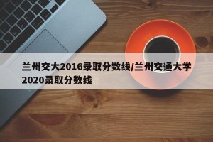 兰州交大2016录取分数线/兰州交通大学2020录取分数线