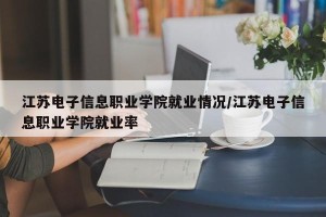 江苏电子信息职业学院就业情况/江苏电子信息职业学院就业率