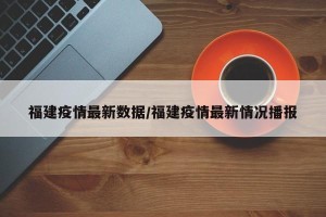 福建疫情最新数据/福建疫情最新情况播报