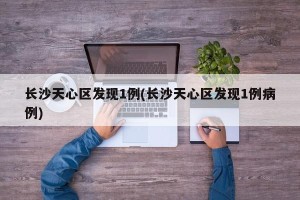 长沙天心区发现1例(长沙天心区发现1例病例)