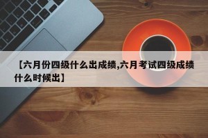 【六月份四级什么出成绩,六月考试四级成绩什么时候出】