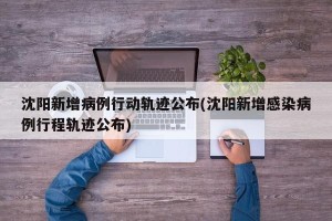 沈阳新增病例行动轨迹公布(沈阳新增感染病例行程轨迹公布)