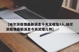 【哈尔滨疫情最新消息今天又增加9人,哈尔滨疫情最新消息今天又增几例】