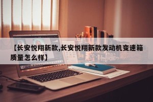 【长安悦翔新款,长安悦翔新款发动机变速箱质量怎么样】
