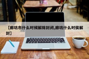 【廊坊市什么时候解除封闭,廊坊什么时侯解封】