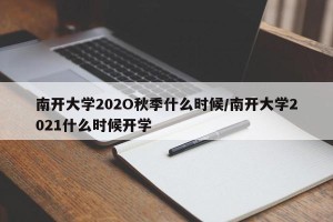 南开大学202O秋季什么时候/南开大学2021什么时候开学