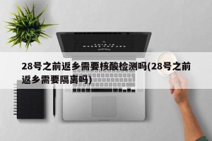 28号之前返乡需要核酸检测吗(28号之前返乡需要隔离吗)