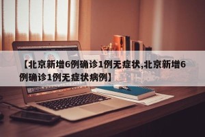 【北京新增6例确诊1例无症状,北京新增6例确诊1例无症状病例】