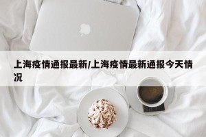 上海疫情通报最新/上海疫情最新通报今天情况