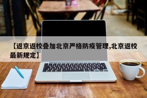 【返京返校叠加北京严格防疫管理,北京返校最新规定】