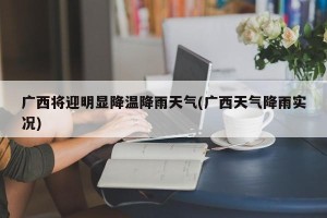 广西将迎明显降温降雨天气(广西天气降雨实况)
