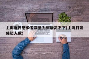 上海近日感染者数量为何居高不下(上海目前感染人数)