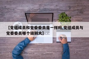 【党组成员和党委委员是一样吗,党组成员与党委委员哪个级别大】