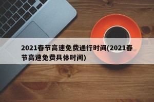 2021春节高速免费通行时间(2021春节高速免费具体时间)