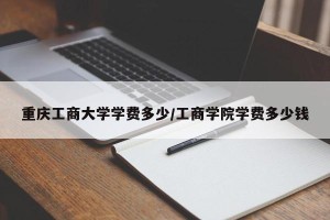 重庆工商大学学费多少/工商学院学费多少钱