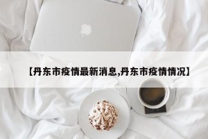 【丹东市疫情最新消息,丹东市疫情情况】
