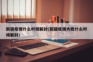 新疆疫情什么时候解封(新疆疫情大概什么时候解封)