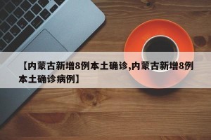 【内蒙古新增8例本土确诊,内蒙古新增8例本土确诊病例】