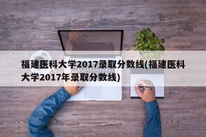 福建医科大学2017录取分数线(福建医科大学2017年录取分数线)